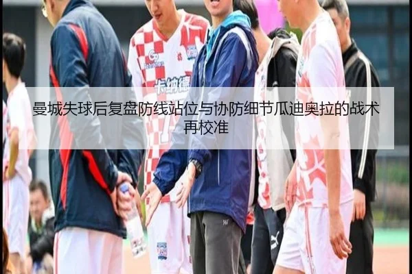 曼城失球后复盘防线站位与协防细节瓜迪奥拉的战术再校准