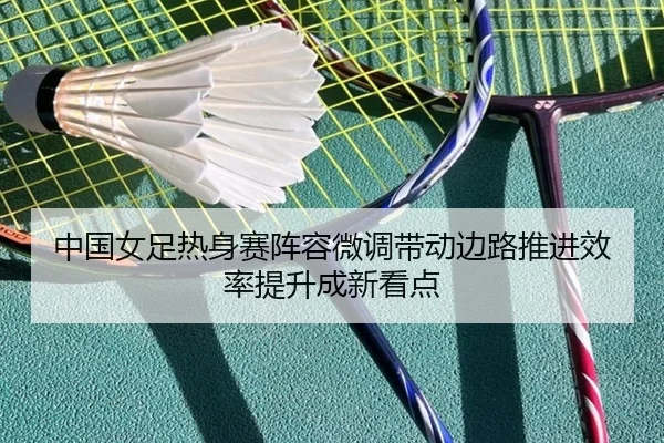 中国女足热身赛阵容微调带动边路推进效率提升成新看点